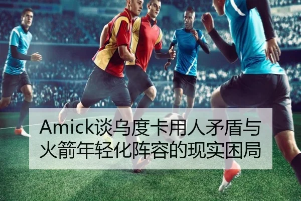 Amick谈乌度卡用人矛盾与火箭年轻化阵容的现实困局